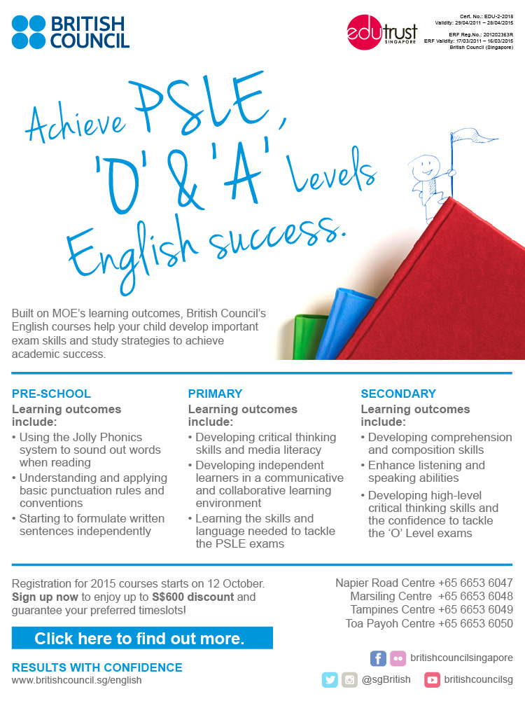 Achieve PSLE, 'O' & 'A' levels English success at the British Council . Built on MOE's learning outcomes, British Council's English courses help your child develop important exam skills and study strategies to achieve academic success at Pre-school, Primary and Secondary levels. Registration for 2015 courses starts on 12 October. Sign up now to enjoy up to $600 discount and guarantee your preferred timeslots.