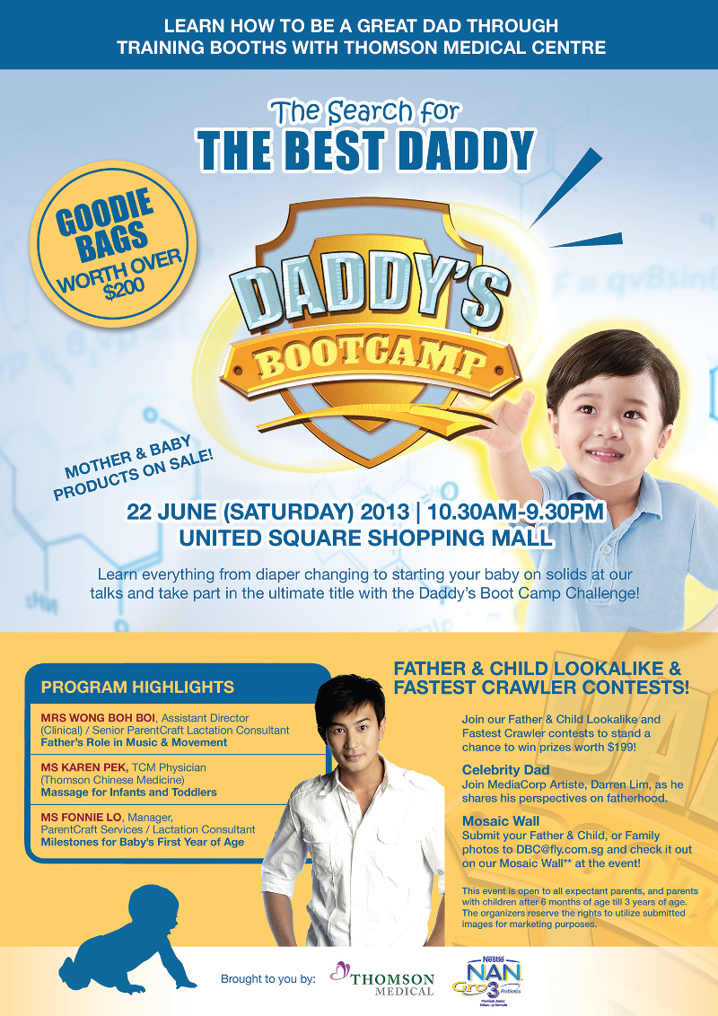 Learn How to be a Great Dad Through Training Booths with Thomson Medical Centre. The search for The Best Daddy at Daddy's Bootcamp. 22 June (Saturday) 2013 | 10:30am-9.30pm at United Square Shopping Centre. Mother & Baby products on Sale! Learn everything from diaper changing to starting your baby on solids at our talks and take part in the ultimate title with the Daddy's Boot Camp Challenge!. Father & Child Lookalike & Fastest Crawler Contests! Join our Father & Child Lookalike and Fastest Crawler contests to stand a chance to win prizes worth $199! Celebrity Dad - Join MediaCorp Artiste, Darren Lim, as he shares his perspectives on fatherhood. Mosaic Wall - Submit your Father & Child, or Family photos to DBC@fly.com.sg and check it our on our Mosaic wall** at the event.