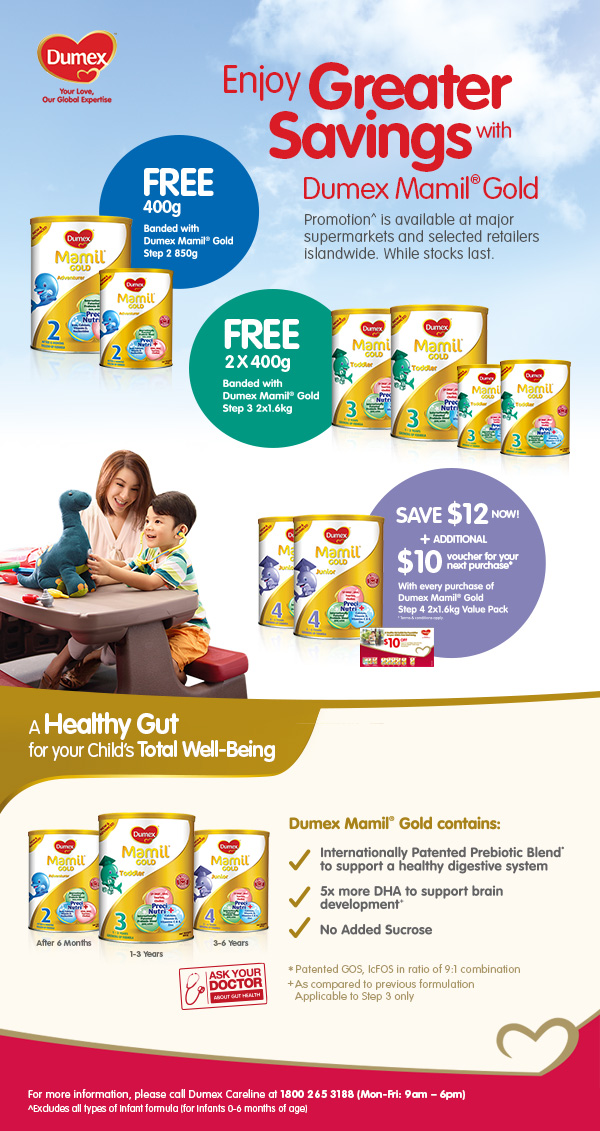 Enjoy greater savings with Dumex Mamil Gold. Promotion is available at major supermarkets and selected retailers islandwide. While stocks last. Free 400g banded with Dumex Mamil Gold Step 2 850g. Free 2 x 400g banded with Dumex Mamil Gold Step 3 2x1.6kg. Save $12 Now + additional $10 voucher for your next purchase*