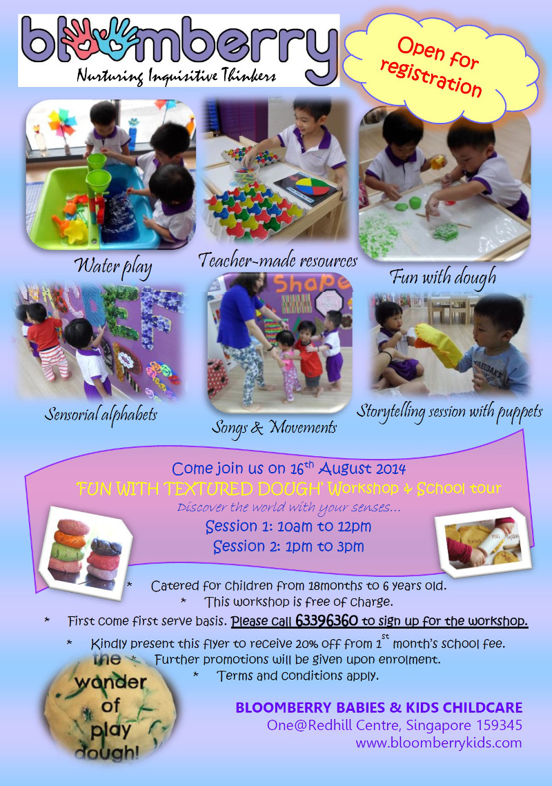 Bloomberry is Open for registration. Come join us on 16 Aug 2014 for 'Fun with Textured Dough' Workshop and School tour. Discover the world with your senses. Session 1: 10am to 12pm and Session 2: 1pm to 3pm. Catered for childen from 18 months to 6 years old. This workshop is free of charge. First come first serve basis. Please call 63396360 to sign up for the workshop. Kindly present this flyer to receive 20% off from 1st month's school fee. Further promotions will be given upon enrolment. * terms and conditions apply.