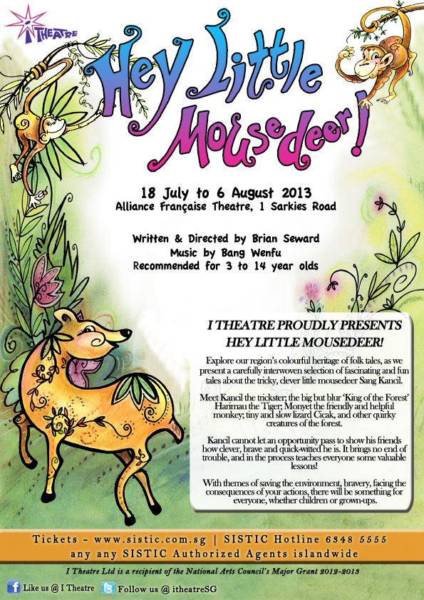 I Theatre presents Hey Little Mousedeer! 18 July to 6 August 2013. Written and directed by Brian Seward. Music by Bang Wenfu. Recommended for 3 to 14 year olds. Tickets on SALE 18 April 2013. Get the tickets at any SISTIC Authorised Agents islandwide or call SISTIC Hotline 6348 5555. Website www.sistic.com.sg.