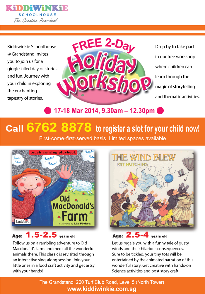 FREE 2-Day Holiday Workshop on 17-18 Mar 2014, 9:30am - 12:30pm. Kiddiwinkie Schoolhouse @ Grandstand invites you to join us for a giggle-filled day of stories and fun. Journey with your child in exploring the enchanting tapestry of stories. Drop by to take part in our free workshop where children can learn through the magic of storytelling and thematic activities. Call 6762 8878 to register a slot for your child now. First-come-first-served basis. Limited spaces available. The Grandstand, 200 Turf Club Road, Level 5 (North Tower). Website: www.kiddiwinkie.com.sg.