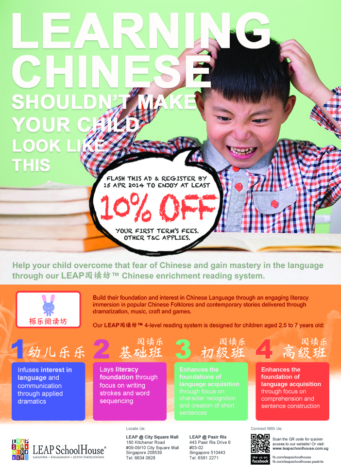 Learning Chinese Shouldn't Make Your Child Look Like This. Flash this ad & register by 1st Apr 2014 to enjoy at least 10% Off. Your first term's fees. Other T&C Applies. Help your child overcome that fear of Chinese and ain mastery in the language through our LEAP Yue Du Fang Chinese Enrichment Reading System. For more information, visit www.leapschoolhouse.com.sg