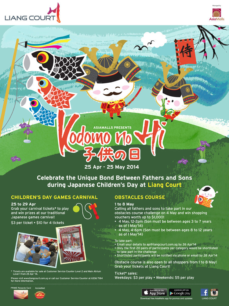 Asiamalls presents Kodomo no Hi 25 Apr - 25 May 2014. Celebrate the Unique Bond Bewteen Fathers and Sons during Japanses Children's Day at Liang Court. Children's Day Games Carnival 25 - 29 Apr. Obstacles Course - open to all shoppers from 1 to 8 May! Grab your tickets at Liang Court! Please visit www.liangcourt.com.sg or call our Customer Service Counter at 6336 7584.