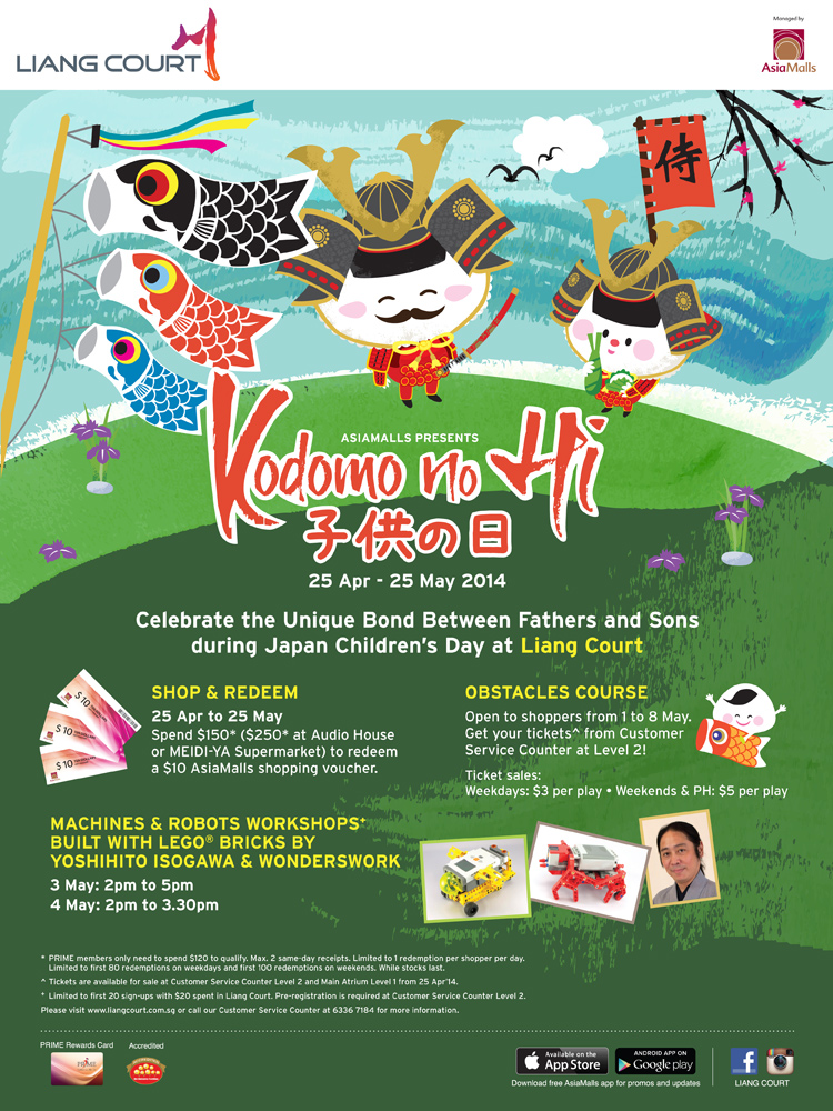 Asiamalls presents Kodomo no Hi 25 Apr - 25 May 2014. Celebrate the Unique Bond Between Fathers and Sons during Japan Children's Day at Liang Court. Shop & Redeem - Spend $150* ($250* at Audio House or MEIDI-YA Supermarket) to redeem a $10 Asiamalls Shopping voucher. Obstacles Course - Open to shoppers from 1 to 8 May. Get your tickets ^ from Customer Service Counter at Level 2! Machines & Robots Workshops+ built with LEGO Bricks by Yoshihito Isogawa & Wonderswork. Please visit www.liangcourt.com.sg or call our Customer Service Counter at 6336 7584.