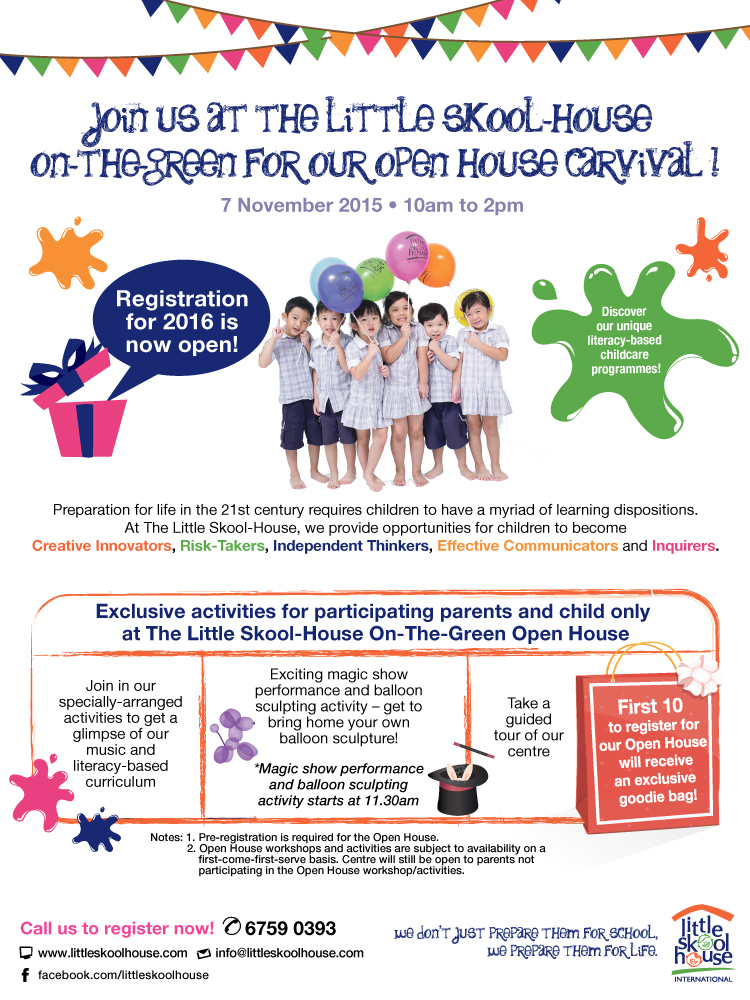 Join us at the Little Skool-House On-The-Green for our Open House Carnival! 7 Nov 2015 10am to 2pm. Registration for 2016 is now open. Exclusively activities for participating parents and child only at the open house. First 10 to register for our Open House will receive an exclusive an exclusive goodie bag! Call us at 6759 0393 to register now!
