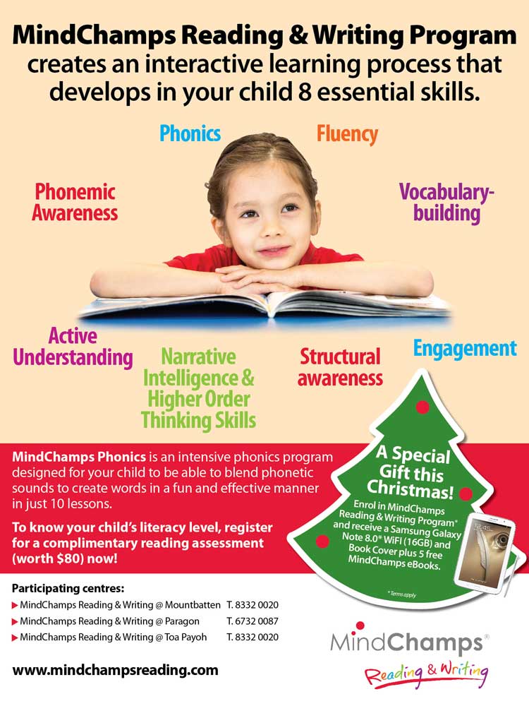 MindChamps Reading & Writing Program creates an interactive learning process that deelops in your child 8 essential skills: Phonics, Fluency, Vocabulary-building, Engagement, Structural awareness, Narrative Intelligence & Higher Order Thinking Skills, Active Understanding and Phonemic Awareness. To know your child's literacy level, register for complimentary reading assessment (worth $80) now! A Special Gift this Christmas! Enrol in MindChamps Reading & Writing Program* and receive a Samsung Galaxy Note 8.0* WiFi (16GB) and Book Cover plus 5 free MindChamps eBooks. * Terms apply. Website: www.mindchampsreading.com