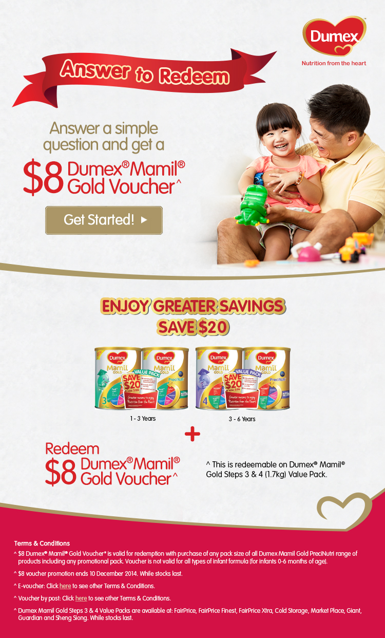 Answer a simple question and get a $8 Dumex Mamil Gold Voucher. Enjoy greater savings - Save $20 + Redeem $8 Dumex Mamail Gold voucher^. ^ This is redeemable on Dumex Mamail Gold Steps 3 & 4 (1.7kg) Value Pack. Terms and conditions apply.

^ Dumex Mamil Gold Steps 3 & 4 Value Packs are available at: Fariprice, Fairprice Finest, Fairprice Xtra, Cold Storage, Market Palce, Giant, Guardian and Sheng Siong. While stocks last.
