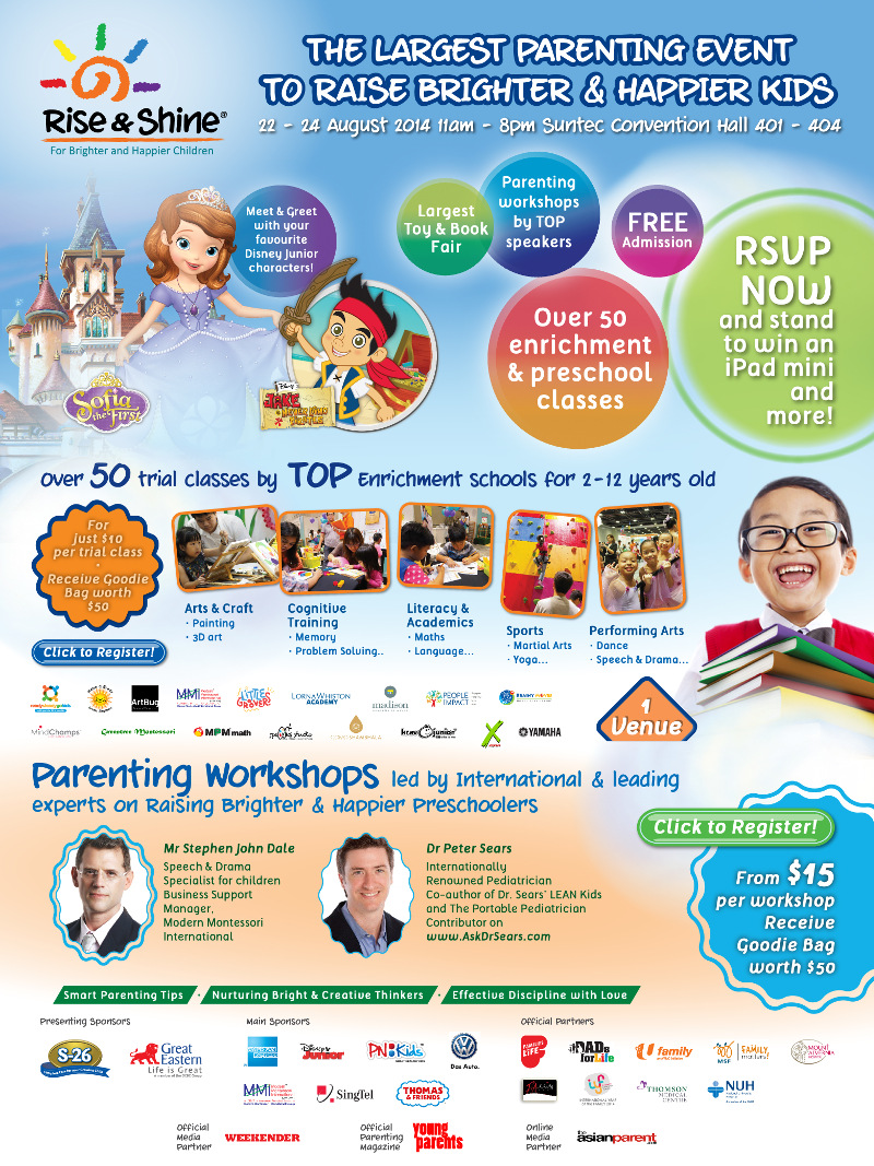 Rise & Shine - The largest parenting event to raise brighter & happier kids. 22 - 24 Aug 2014 11am - 8pm Suntec Convention Hall 401 - 404. RSVP now and stand to win an iPad mini and more! Over 50 trial classes by TOP enrichment schools for 2-12 years old. Parenting workshops led by International & leading experts on Raising Brighter & Happier Preschoolers. Register now - from $15 per workshop and receive Goodie Bag worth $50.