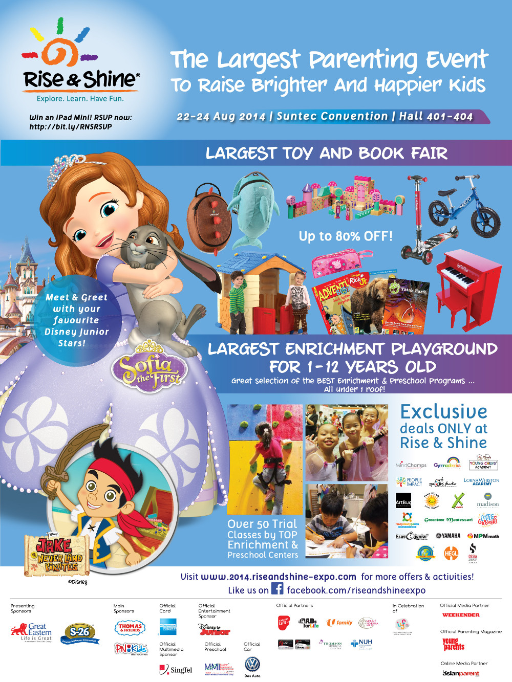 The Largest Parenting Event To Raise Brighter and Happier Kids from 22 to 24 Aug 2014 at Suntec Convection Hall 401-404. Largest Toy and Book Fair at Up to 80% OFF!. Meet & Greet with your favourite Disney Junior Stars!. Largest Enrichment Playground for 1-12 Year Old. Exclusive deals ONLY at Rise & Shine.