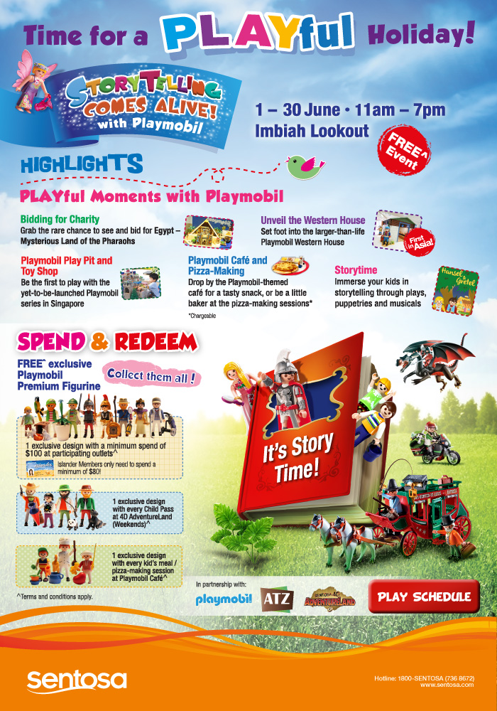 Storytelling Comes Alive! with Playmobil 1-30 June 2013 | 11am - 7pm @ Imbiah Lookout Free^ Event. Highlights: PLAYful Moments with Playmobil. Bidding for Charity | Unveil the Western House | Playmobil Play Pit and Toy Shop | Playmobil Cafe and Pizza-Making* | Storytime. Spend & Redeem - FREE^ exclusive Playmobil Premium Figurine. Collect them all! 1 exclusive design with a minimum spend of $100 at participating outlets^. Islander Members only need to spend a minimum of $80! 1 exclusive design with every Child Pass at 4D AdventureLand (Weekends)^. 1 exclusive design with every kid's meal / pizza-making session at Playmobil Cafe^. Visit www.sentosa.com for more information. *Chargeable. ^ Terms and conditions apply.