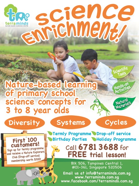 Nature-based learning of primary school science concepts through play for 3 to 8 year old. Scientific Tools | Hands-on Activities | Natural Materials First 100 customers Only: Sign up for termly programme and recieve a Nature Explorers Club (Drop-off service) membership worth $300. Call 6781 3688 for FREE trial lesson! Email info@terraminds.com.sg or visit www.terraminds.com.sg for more information. We are at Blk 506 Tampines Centeal 1, #01-361 Singapore 520506.