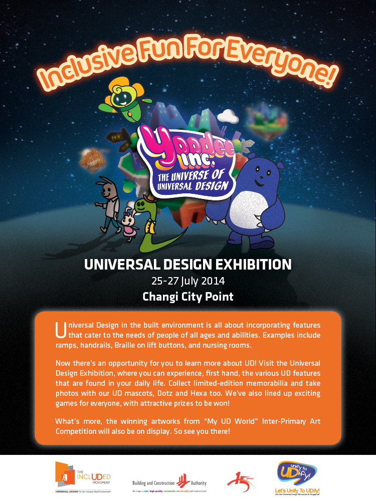 Universal Design Exhibition
25 - 27 July 2014
Changi City Point

Universal Design in the built environment is all about incorporatin features that cater to the needs of people of all ages and abilities. Examples include ramps, handrails, Braille on lift buttons, and nursing rooms.

Now's there's an opportunity for you to learn more about UD! Visit Universal Deisgn Exhibition, where you can experience, first hand, the various UD features that are found in your daily life. Collect limited-edition memorabilia and take photos with our UD mascots, Dotz and Hexa too. We've also lined up exciting games for everyone, with attractive prizes to be won!

What's more, the winning artworks from 'My UD World' Inter-Primary Art Competition will also be on display. So see you there!