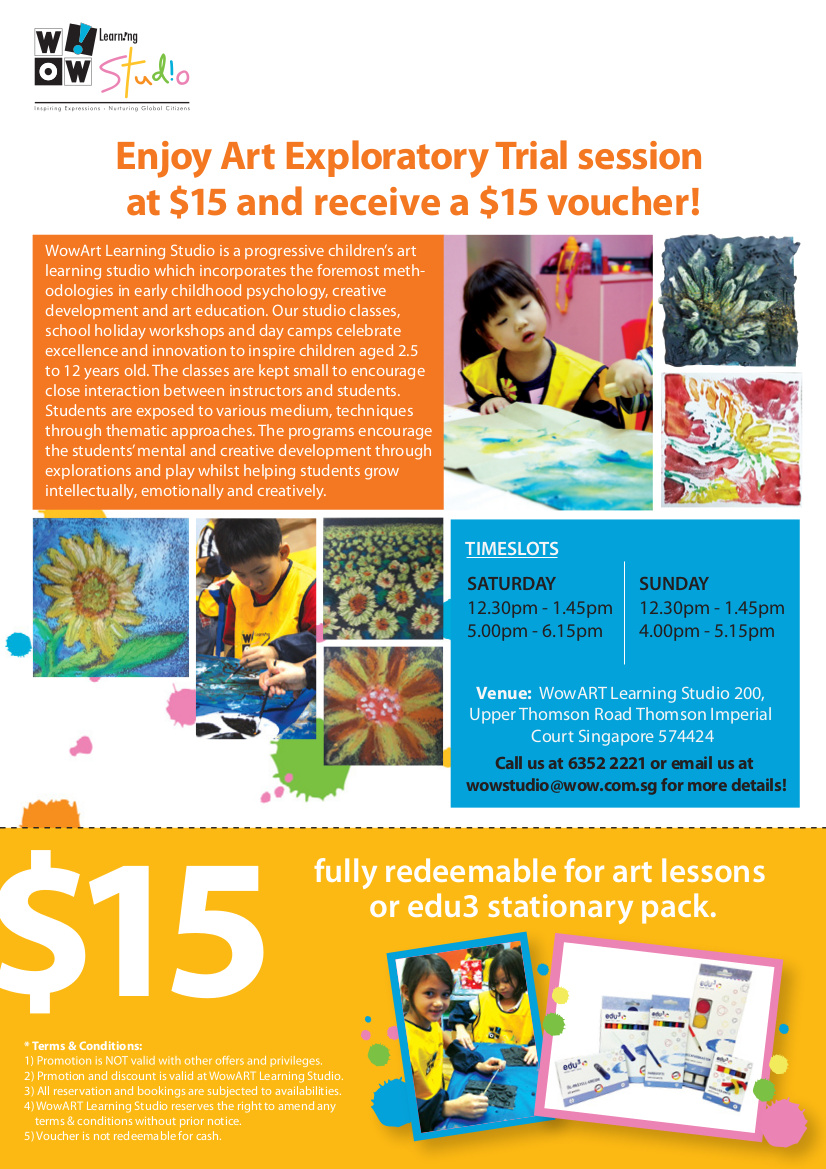 Enjoy Art Exploratory Trial session at $15 and receive a $15 voucher! WowArt Learning Studio is a progressive children's art learning studio which incorporates the foremost methodologies in early childhood psychology, creative development and art education. Timeslots: Saturday 12.30pm-1.45pm | 5.00pm-6.15pm. Sunday 12.30pm-1.45pm | 5.00pm-5.15pm. Venue: WowART Learning Studio 200, Upper Thomson Road Thomson Imperial Court Singapore 574424. Call us at 6352 2221 or email us at wowstudio@wow.com.sg for more details! $15 fully redeemable for art lessons or edu3 stationary pack. *Terms and Conditions apply.